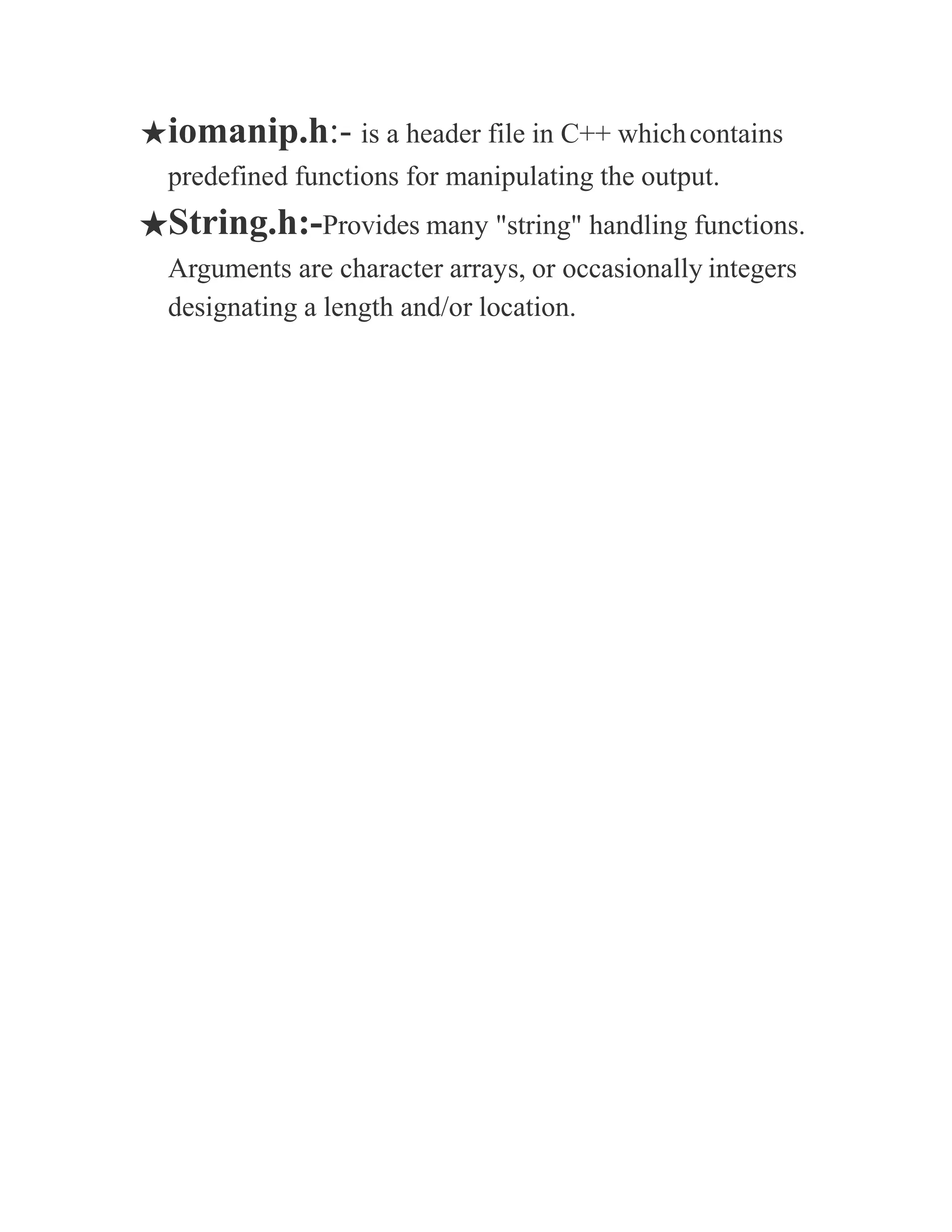 ★iomanip.h:- is a header file in C++ whichcontains
predefined functions for manipulating the output.
★String.h:-Provides many "string" handling functions.
Arguments are character arrays, or occasionally integers
designating a length and/or location.
 