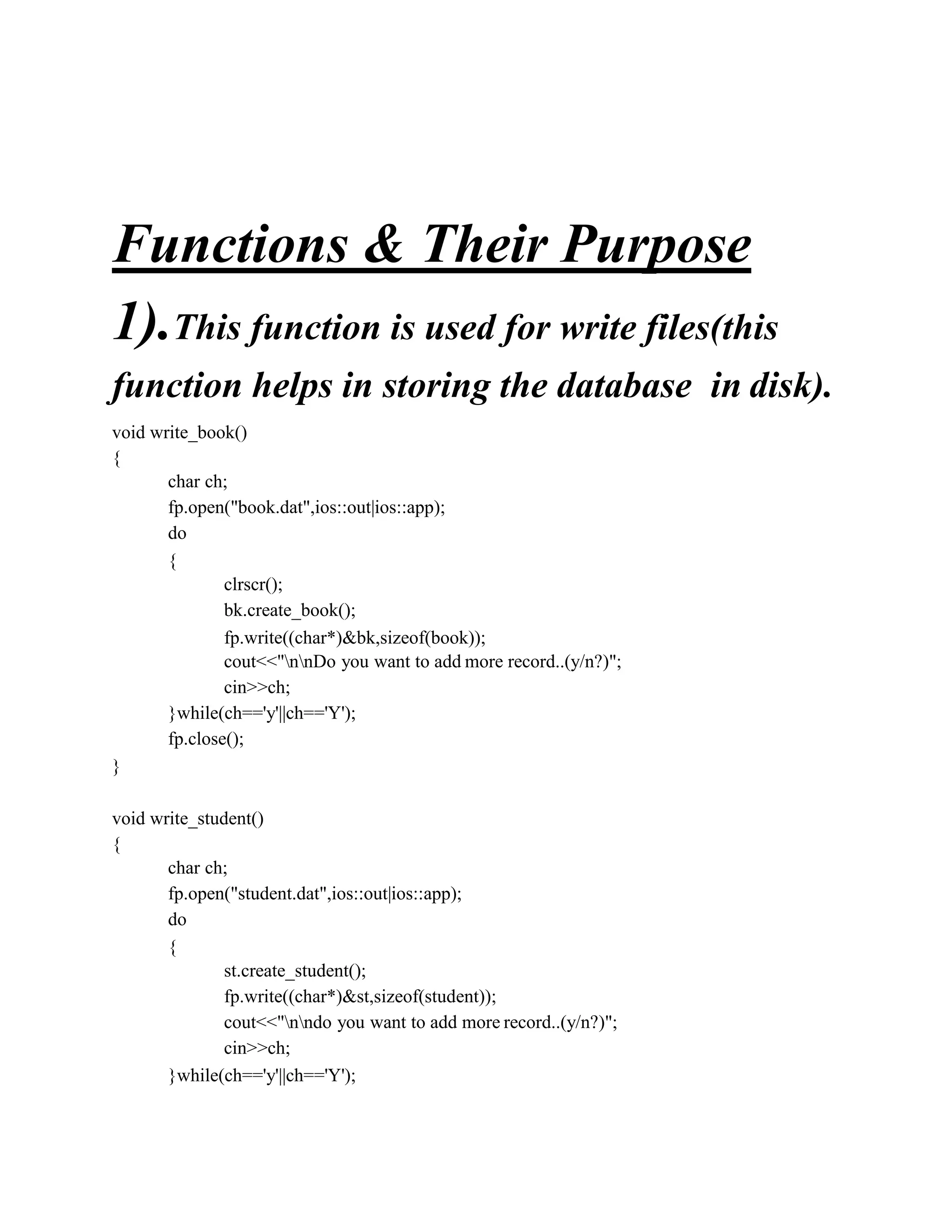 Functions & Their Purpose
1).This function is used for write files(this
function helps in storing the database in disk).
void write_book()
{
char ch;
fp.open("book.dat",ios::out|ios::app);
do
{
clrscr();
bk.create_book();
fp.write((char*)&bk,sizeof(book));
cout<<"nnDo you want to add more record..(y/n?)";
cin>>ch;
}while(ch=='y'||ch=='Y');
fp.close();
}
void write_student()
{
char ch;
fp.open("student.dat",ios::out|ios::app);
do
{
st.create_student();
fp.write((char*)&st,sizeof(student));
cout<<"nndo you want to add more record..(y/n?)";
cin>>ch;
}while(ch=='y'||ch=='Y');
 