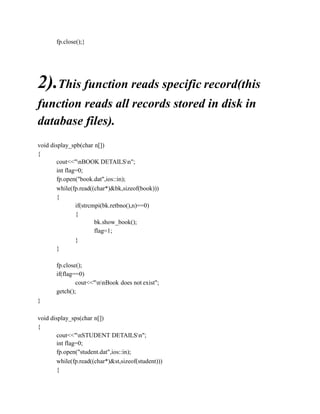 fp.close();}
2).This function reads specific record(this
function reads all records stored in disk in
database files).
void display_spb(char n[])
{
cout<<"nBOOK DETAILSn";
int flag=0;
fp.open("book.dat",ios::in);
while(fp.read((char*)&bk,sizeof(book)))
{
if(strcmpi(bk.retbno(),n)==0)
{
bk.show_book();
flag=1;
}
}
fp.close();
if(flag==0)
cout<<"nnBook does not exist";
getch();
}
void display_sps(char n[])
{
cout<<"nSTUDENT DETAILSn";
int flag=0;
fp.open("student.dat",ios::in);
while(fp.read((char*)&st,sizeof(student)))
{
 