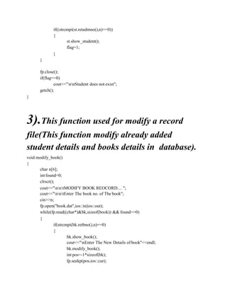 if((strcmpi(st.retadmno(),n)==0))
{
st.show_student();
flag=1;
}
}
fp.close();
if(flag==0)
cout<<"nnStudent does not exist";
getch();
}
3).This function used for modify a record
file(This function modify already added
student details and books details in database).
void modify_book()
{
char n[6];
int found=0;
clrscr();
cout<<"nntMODIFY BOOK REOCORD.... ";
cout<<"nntEnter The book no. of The book";
cin>>n;
fp.open("book.dat",ios::in|ios::out);
while(fp.read((char*)&bk,sizeof(book)) && found==0)
{
if(strcmpi(bk.retbno(),n)==0)
{
bk.show_book();
cout<<"nEnter The New Details of book"<<endl;
bk.modify_book();
int pos=-1*sizeof(bk);
fp.seekp(pos,ios::cur);
 