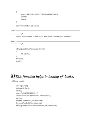 {
cout<<"ERROR!!! FILE COULD NOT BE OPEN ";
getch();
return;
}
cout<<"nnttBook LISTnn";
cout<<"===============================================================
==========n";
cout<<"Book Number"<<setw(20)<<"Book Name"<<setw(25)<<"Authorn";
cout<<"===============================================================
==========n";
while(fp.read((char*)&bk,sizeof(book)))
{
bk.report();
}
fp.close();
getch();
}
8)This function helps in issuing of books.
void book_issue()
{
char sn[6],bn[6];
int found=0,flag=0;
clrscr();
cout<<"nnBOOK ISSUE ...";
cout<<"nntEnter The student's admission no.";
cin>>sn;
fp.open("student.dat",ios::in|ios::out);
fp1.open("book.dat",ios::in|ios::out);
while(fp.read((char*)&st,sizeof(student)) && found==0)
 