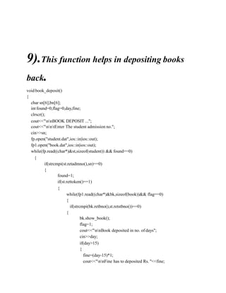 9).This function helps in depositing books
back.
void book_deposit()
{
char sn[6],bn[6];
int found=0,flag=0,day,fine;
clrscr();
cout<<"nnBOOK DEPOSIT ...";
cout<<"nntEnter The student admission no.";
cin>>sn;
fp.open("student.dat",ios::in|ios::out);
fp1.open("book.dat",ios::in|ios::out);
while(fp.read((char*)&st,sizeof(student)) && found==0)
{
if(strcmpi(st.retadmno(),sn)==0)
{
found=1;
if(st.rettoken()==1)
{
while(fp1.read((char*)&bk,sizeof(book))&& flag==0)
{
if(strcmpi(bk.retbno(),st.retstbno())==0)
{
bk.show_book();
flag=1;
cout<<"nnBook deposited in no. of days";
cin>>day;
if(day>15)
{
fine=(day-15)*1;
cout<<"nnFine has to deposited Rs. "<<fine;
 