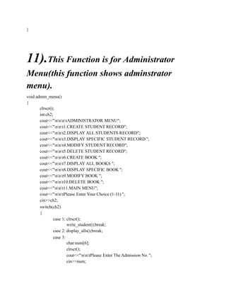 }
11).This Function is for Administrator
Menu(this function shows adminstrator
menu).
void admin_menu()
{
clrscr();
int ch2;
cout<<"nnntADMINISTRATOR MENU";
cout<<"nnt1.CREATE STUDENT RECORD";
cout<<"nnt2.DISPLAY ALL STUDENTS RECORD";
cout<<"nnt3.DISPLAY SPECIFIC STUDENT RECORD ";
cout<<"nnt4.MODIFY STUDENT RECORD";
cout<<"nnt5.DELETE STUDENT RECORD";
cout<<"nnt6.CREATE BOOK ";
cout<<"nnt7.DISPLAY ALL BOOKS ";
cout<<"nnt8.DISPLAY SPECIFIC BOOK ";
cout<<"nnt9.MODIFY BOOK ";
cout<<"nnt10.DELETE BOOK ";
cout<<"nnt11.MAIN MENU";
cout<<"nntPlease Enter Your Choice (1-11) ";
cin>>ch2;
switch(ch2)
{
case 1: clrscr();
write_student();break;
case 2: display_alls();break;
case 3:
char num[6];
clrscr();
cout<<"nntPlease Enter The Admission No. ";
cin>>num;
 