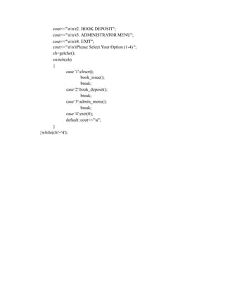 cout<<"nnt2. BOOK DEPOSIT";
cout<<"nnt3. ADMINISTRATOR MENU";
cout<<"nnt4. EXIT";
cout<<"nntPlease Select Your Option (1-4) ";
ch=getche();
switch(ch)
{
case '1':clrscr();
book_issue();
break;
case '2':book_deposit();
break;
case '3':admin_menu();
break;
case '4':exit(0);
default :cout<<"a";
}
}while(ch!='4');
 