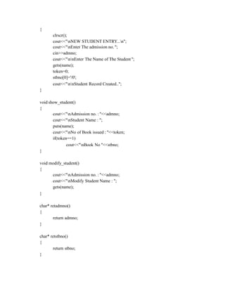 {
clrscr();
cout<<"nNEW STUDENT ENTRY...n";
cout<<"nEnter The admission no. ";
cin>>admno;
cout<<"nnEnter The Name of The Student ";
gets(name);
token=0;
stbno[0]='/0';
cout<<"nnStudent Record Created..";
}
void show_student()
{
cout<<"nAdmission no. : "<<admno;
cout<<"nStudent Name : ";
puts(name);
cout<<"nNo of Book issued : "<<token;
if(token==1)
cout<<"nBook No "<<stbno;
}
void modify_student()
{
cout<<"nAdmission no. : "<<admno;
cout<<"nModify Student Name : ";
gets(name);
}
char* retadmno()
{
return admno;
}
char* retstbno()
{
return stbno;
}
 