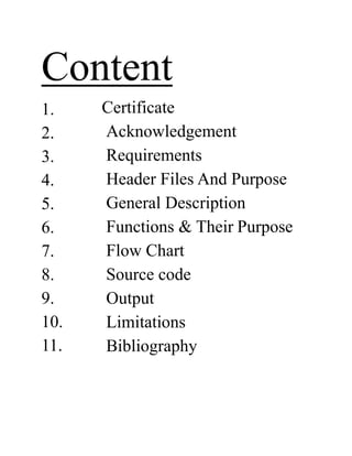 Content
1.
2.
3.
4.
5.
6.
7.
8.
9.
10.
11.
Certificate
Acknowledgement
Requirements
Header Files And Purpose
General Description
Functions & Their Purpose
Flow Chart
Source code
Output
Limitations
Bibliography
 