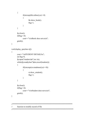 {
if(strcmpi(bk.retbno(),n)==0)
{
bk.show_book();
flag=1;
}
}
fp.close();
if(flag==0)
cout<<"nnBook does not exist";
getch();
}
void display_sps(char n[])
{
cout<<"nSTUDENT DETAILSn";
int flag=0;
fp.open("student.dat",ios::in);
while(fp.read((char*)&st,sizeof(student)))
{
if((strcmpi(st.retadmno(),n)==0))
{
st.show_student();
flag=1;
}
}
fp.close();
if(flag==0)
cout<<"nnStudent does not exist";
getch();
}
//***************************************************************
// function to modify record of file
//****************************************************************
 