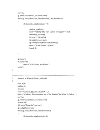 cin>>n;
fp.open("student.dat",ios::in|ios::out);
while(fp.read((char*)&st,sizeof(student)) && found==0)
{
if(strcmpi(st.retadmno(),n)==0)
{
st.show_student();
cout<<"nEnter The New Details of student"<<endl;
st.modify_student();
int pos=-1*sizeof(st);
fp.seekp(pos,ios::cur);
fp.write((char*)&st,sizeof(student));
cout<<"nnt Record Updated";
found=1;
}
}
fp.close();
if(found==0)
cout<<"nn Record Not Found ";
getch();
}
//***************************************************************
// function to delevoid delete_student()
{
char n[6];
int flag=0;
clrscr();
cout<<"nnntDELETE STUDENT...";
cout<<"nnEnter The admission no. of the Student You Want To Delete : ";
cin>>n;
fp.open("student.dat",ios::in|ios::out);
fstream fp2;
fp2.open("Temp.dat",ios::out);
fp.seekg(0,ios::beg);
while(fp.read((char*)&st,sizeof(student)))
{
if(strcmpi(st.retadmno(),n)!=0)
 