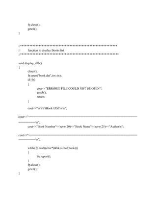 fp.close();
getch();
}
//***************************************************************
// function to display Books list
//****************************************************************
void display_allb()
{
clrscr();
fp.open("book.dat",ios::in);
if(!fp)
{
cout<<"ERROR!!! FILE COULD NOT BE OPEN ";
getch();
return;
}
cout<<"nnttBook LISTnn";
cout<<"===============================================================
==========n";
cout<<"Book Number"<<setw(20)<<"Book Name"<<setw(25)<<"Authorn";
cout<<"===============================================================
==========n";
while(fp.read((char*)&bk,sizeof(book)))
{
bk.report();
}
fp.close();
getch();
}
 
