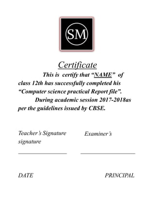 Certificate
This is certify that “NAME” of
class 12th has successfully completed his
“Computer science practical Report file”.
During academic session 2017-2018as
per the guidelines issued by CBSE.
Examiner’sTeacher’s Signature
signature
DATE PRINCIPAL
 