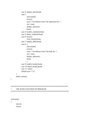 case 2: display_alls();break;
case 3:
char num[6];
clrscr();
cout<<"nntPlease Enter The Admission No. ";
cin>>num;
display_sps(num);
break;
case 4: modify_student();break;
case 5: delete_student();break;
case 6: clrscr();
write_book();break;
case 7: display_allb();break;
case 8: {
char num[6];
clrscr();
cout<<"nntPlease Enter The book No. ";
cin>>num;
display_spb(num);
break;
}
case 9: modify_book();break;
case 10: delete_book();break;
case 11: return;
default:cout<<"a";
}
admin_menu();
}
//***************************************************************
// THE MAIN FUNCTION OF PROGRAM
//****************************************************************
void main()
{
char ch;
intro();
 
