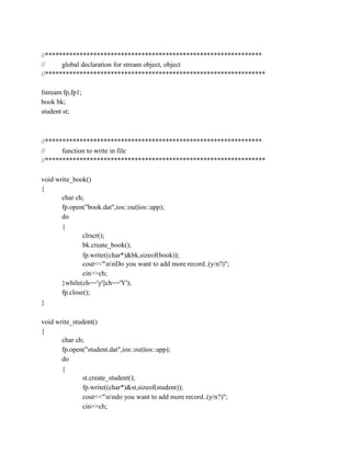 //***************************************************************
// global declaration for stream object, object
//****************************************************************
fstream fp,fp1;
book bk;
student st;
//***************************************************************
// function to write in file
//****************************************************************
void write_book()
{
char ch;
fp.open("book.dat",ios::out|ios::app);
do
{
clrscr();
bk.create_book();
fp.write((char*)&bk,sizeof(book));
cout<<"nnDo you want to add more record..(y/n?)";
cin>>ch;
}while(ch=='y'||ch=='Y');
fp.close();
}
void write_student()
{
char ch;
fp.open("student.dat",ios::out|ios::app);
do
{
st.create_student();
fp.write((char*)&st,sizeof(student));
cout<<"nndo you want to add more record..(y/n?)";
cin>>ch;
 