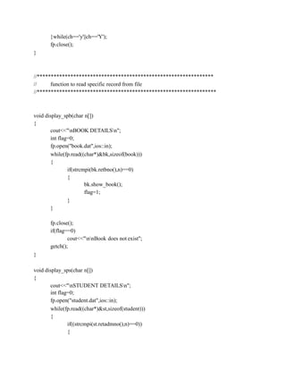 }while(ch=='y'||ch=='Y');
fp.close();
}
//***************************************************************
// function to read specific record from file
//****************************************************************
void display_spb(char n[])
{
cout<<"nBOOK DETAILSn";
int flag=0;
fp.open("book.dat",ios::in);
while(fp.read((char*)&bk,sizeof(book)))
{
if(strcmpi(bk.retbno(),n)==0)
{
bk.show_book();
flag=1;
}
}
fp.close();
if(flag==0)
cout<<"nnBook does not exist";
getch();
}
void display_sps(char n[])
{
cout<<"nSTUDENT DETAILSn";
int flag=0;
fp.open("student.dat",ios::in);
while(fp.read((char*)&st,sizeof(student)))
{
if((strcmpi(st.retadmno(),n)==0))
{
 