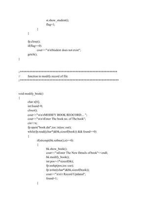 st.show_student();
flag=1;
}
}
fp.close();
if(flag==0)
cout<<"nnStudent does not exist";
getch();
}
//***************************************************************
// function to modify record of file
//****************************************************************
void modify_book()
{
char n[6];
int found=0;
clrscr();
cout<<"nntMODIFY BOOK REOCORD.... ";
cout<<"nntEnter The book no. of The book";
cin>>n;
fp.open("book.dat",ios::in|ios::out);
while(fp.read((char*)&bk,sizeof(book)) && found==0)
{
if(strcmpi(bk.retbno(),n)==0)
{
bk.show_book();
cout<<"nEnter The New Details of book"<<endl;
bk.modify_book();
int pos=-1*sizeof(bk);
fp.seekp(pos,ios::cur);
fp.write((char*)&bk,sizeof(book));
cout<<"nnt Record Updated";
found=1;
}
 