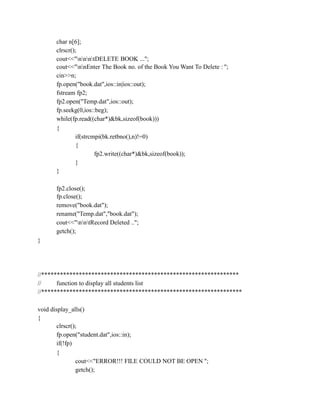 char n[6];
clrscr();
cout<<"nnntDELETE BOOK ...";
cout<<"nnEnter The Book no. of the Book You Want To Delete : ";
cin>>n;
fp.open("book.dat",ios::in|ios::out);
fstream fp2;
fp2.open("Temp.dat",ios::out);
fp.seekg(0,ios::beg);
while(fp.read((char*)&bk,sizeof(book)))
{
if(strcmpi(bk.retbno(),n)!=0)
{
fp2.write((char*)&bk,sizeof(book));
}
}
fp2.close();
fp.close();
remove("book.dat");
rename("Temp.dat","book.dat");
cout<<"nntRecord Deleted ..";
getch();
}
//***************************************************************
// function to display all students list
//****************************************************************
void display_alls()
{
clrscr();
fp.open("student.dat",ios::in);
if(!fp)
{
cout<<"ERROR!!! FILE COULD NOT BE OPEN ";
getch();
 