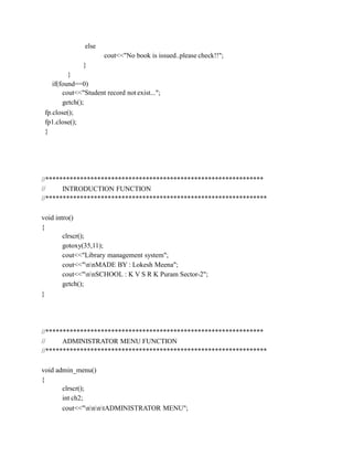 else
cout<<"No book is issued..please check!!";
}
}
if(found==0)
cout<<"Student record not exist...";
getch();
fp.close();
fp1.close();
}
//***************************************************************
// INTRODUCTION FUNCTION
//****************************************************************
void intro()
{
clrscr();
gotoxy(35,11);
cout<<"Library management system";
cout<<"nnMADE BY : Lokesh Meena";
cout<<"nnSCHOOL : K V S R K Puram Sector-2";
getch();
}
//***************************************************************
// ADMINISTRATOR MENU FUNCTION
//****************************************************************
void admin_menu()
{
clrscr();
int ch2;
cout<<"nnntADMINISTRATOR MENU";
 