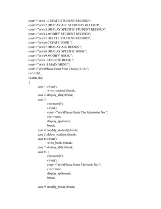cout<<"nnt1.CREATE STUDENT RECORD";
cout<<"nnt2.DISPLAY ALL STUDENTS RECORD";
cout<<"nnt3.DISPLAY SPECIFIC STUDENT RECORD ";
cout<<"nnt4.MODIFY STUDENT RECORD";
cout<<"nnt5.DELETE STUDENT RECORD";
cout<<"nnt6.CREATE BOOK ";
cout<<"nnt7.DISPLAY ALL BOOKS ";
cout<<"nnt8.DISPLAY SPECIFIC BOOK ";
cout<<"nnt9.MODIFY BOOK ";
cout<<"nnt10.DELETE BOOK ";
cout<<"nnt11.MAIN MENU";
cout<<"nntPlease Enter Your Choice (1-11) ";
cin>>ch2;
switch(ch2)
{
case 1: clrscr();
write_student();break;
case 2: display_alls();break;
case 3:
char num[6];
clrscr();
cout<<"nntPlease Enter The Admission No. ";
cin>>num;
display_sps(num);
break;
case 4: modify_student();break;
case 5: delete_student();break;
case 6: clrscr();
write_book();break;
case 7: display_allb();break;
case 8: {
char num[6];
clrscr();
cout<<"nntPlease Enter The book No. ";
cin>>num;
display_spb(num);
break;
}
case 9: modify_book();break;
 