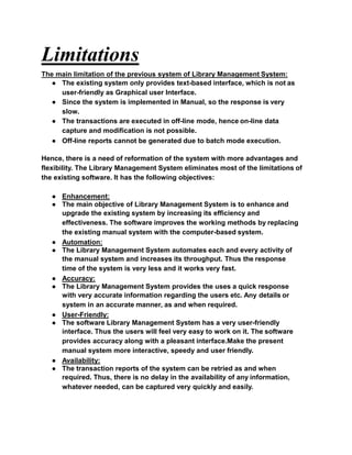 Limitations
The main limitation of the previous system of Library Management System:
● The existing system only provides text-based interface, which is not as
user-friendly as Graphical user Interface.
● Since the system is implemented in Manual, so the response is very
slow.
● The transactions are executed in off-line mode, hence on-line data
capture and modification is not possible.
● Off-line reports cannot be generated due to batch mode execution.
Hence, there is a need of reformation of the system with more advantages and
flexibility. The Library Management System eliminates most of the limitations of
the existing software. It has the following objectives:
● Enhancement:
● The main objective of Library Management System is to enhance and
upgrade the existing system by increasing its efficiency and
effectiveness. The software improves the working methods by replacing
the existing manual system with the computer-based system.
● Automation:
● The Library Management System automates each and every activity of
the manual system and increases its throughput. Thus the response
time of the system is very less and it works very fast.
● Accuracy:
● The Library Management System provides the uses a quick response
with very accurate information regarding the users etc. Any details or
system in an accurate manner, as and when required.
● User-Friendly:
● The software Library Management System has a very user-friendly
interface. Thus the users will feel very easy to work on it. The software
provides accuracy along with a pleasant interface.Make the present
manual system more interactive, speedy and user friendly.
● Availability:
● The transaction reports of the system can be retried as and when
required. Thus, there is no delay in the availability of any information,
whatever needed, can be captured very quickly and easily.
 
