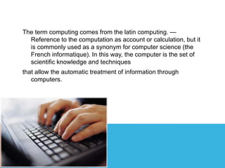The term computing comes from the latin computing. —
Reference to the computation as account or calculation, but it
is commonly used as a synonym for computer science (the
French informatique). In this way, the computer is the set of
scientific knowledge and techniques
that allow the automatic treatment of information through
computers.
 