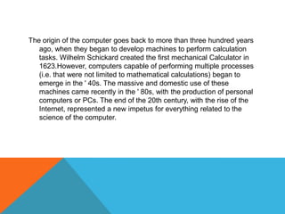 The origin of the computer goes back to more than three hundred years
ago, when they began to develop machines to perform calculation
tasks. Wilhelm Schickard created the first mechanical Calculator in
1623.However, computers capable of performing multiple processes
(i.e. that were not limited to mathematical calculations) began to
emerge in the ' 40s. The massive and domestic use of these
machines came recently in the ' 80s, with the production of personal
computers or PCs. The end of the 20th century, with the rise of the
Internet, represented a new impetus for everything related to the
science of the computer.
 