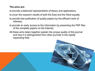The aims are:
to provide a balanced representation of theory and applications,
to cover the research results of both the East and the West equally,
to provide fast publication of quality papers by the efficient work of
referees,
to provide an early access to the information by presenting the PDF files
of the complete papers on the Internet.
All these aims taken together explain the unique quality of this journal
and how it is distinguished from other journals in the rapidly
expanding field.
 