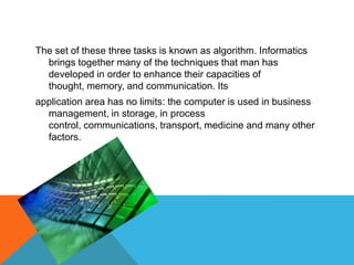 The set of these three tasks is known as algorithm. Informatics
brings together many of the techniques that man has
developed in order to enhance their capacities of
thought, memory, and communication. Its
application area has no limits: the computer is used in business
management, in storage, in process
control, communications, transport, medicine and many other
factors.
 