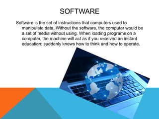 SOFTWARE
Software is the set of instructions that computers used to
manipulate data. Without the software, the computer would be
a set of media without using. When loading programs on a
computer, the machine will act as if you received an instant
education; suddenly knows how to think and how to operate.
 