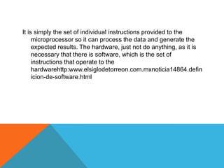 It is simply the set of individual instructions provided to the
microprocessor so it can process the data and generate the
expected results. The hardware, just not do anything, as it is
necessary that there is software, which is the set of
instructions that operate to the
hardwarehttp:www.elsiglodetorreon.com.mxnoticia14864.defin
icion-de-software.html
 