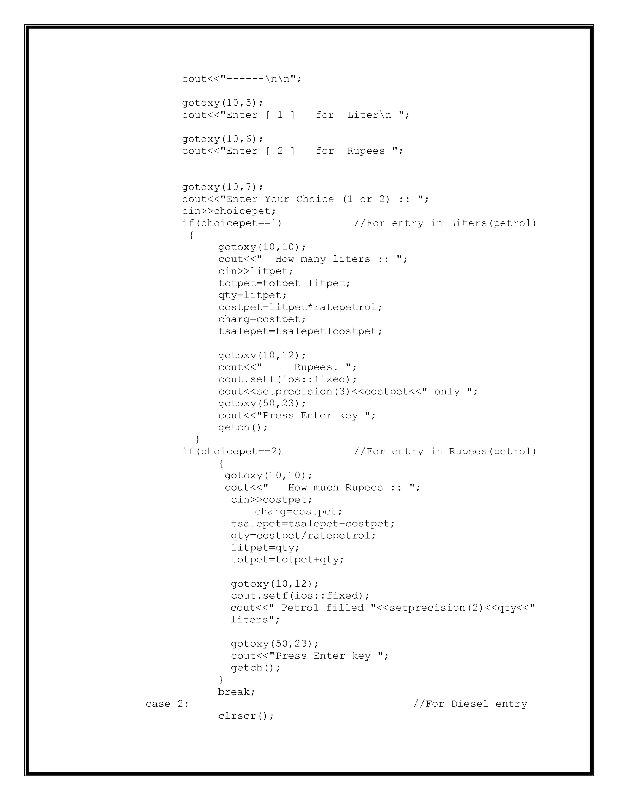 cout<<"------nn";
gotoxy(10,5);
cout<<"Enter [ 1 ] for Litern ";
gotoxy(10,6);
cout<<"Enter [ 2 ] for Rupees ";
gotoxy(10,7);
cout<<"Enter Your Choice (1 or 2) :: ";
cin>>choicepet;
if(choicepet==1) //For entry in Liters(petrol)
{
gotoxy(10,10);
cout<<" How many liters :: ";
cin>>litpet;
totpet=totpet+litpet;
qty=litpet;
costpet=litpet*ratepetrol;
charg=costpet;
tsalepet=tsalepet+costpet;
gotoxy(10,12);
cout<<" Rupees. ";
cout.setf(ios::fixed);
cout<<setprecision(3)<<costpet<<" only ";
gotoxy(50,23);
cout<<"Press Enter key ";
getch();
}
if(choicepet==2) //For entry in Rupees(petrol)
{
gotoxy(10,10);
cout<<" How much Rupees :: ";
cin>>costpet;
charg=costpet;
tsalepet=tsalepet+costpet;
qty=costpet/ratepetrol;
litpet=qty;
totpet=totpet+qty;
gotoxy(10,12);
cout.setf(ios::fixed);
cout<<" Petrol filled "<<setprecision(2)<<qty<<"
liters";
gotoxy(50,23);
cout<<"Press Enter key ";
getch();
}
break;
case 2: //For Diesel entry
clrscr();
 