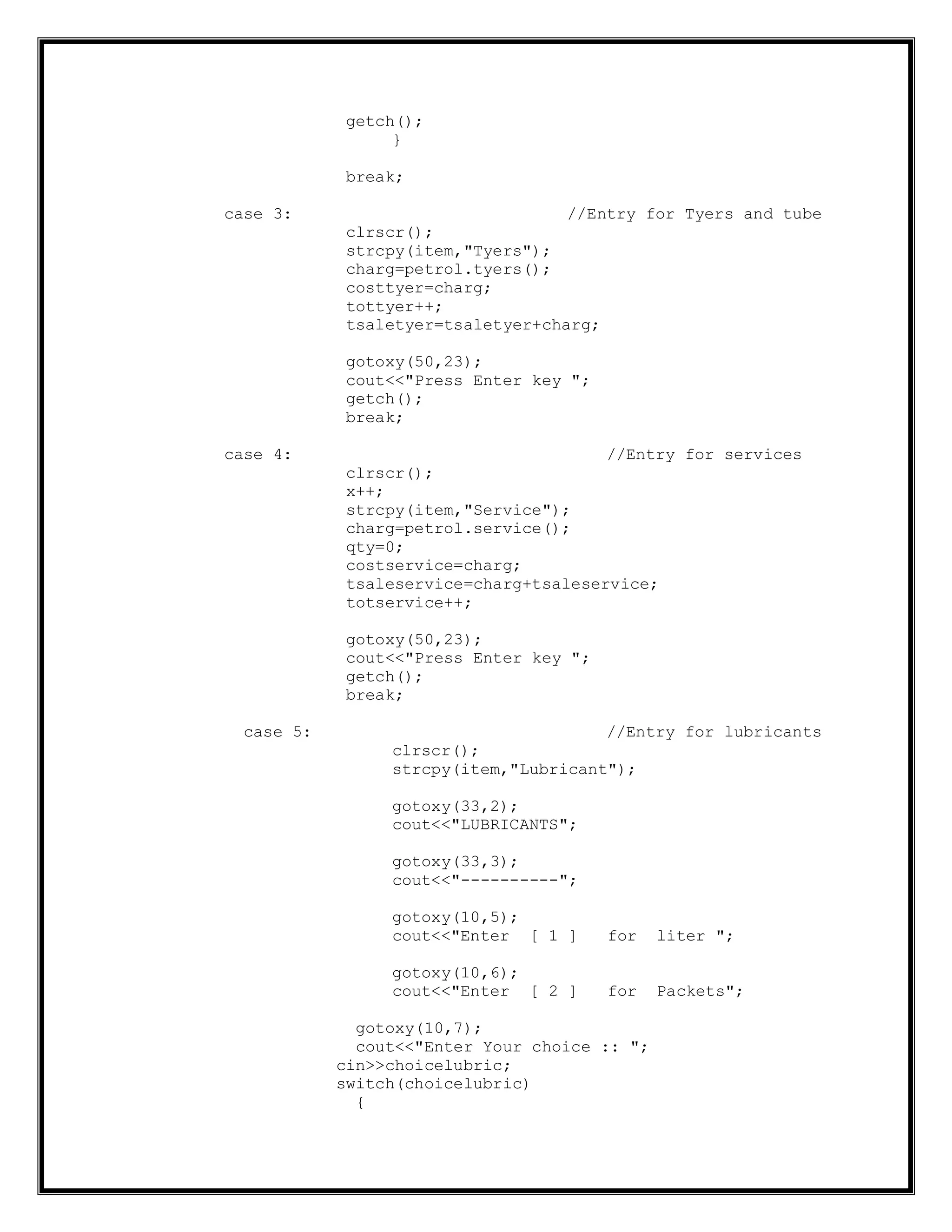 getch();
}
break;
case 3: //Entry for Tyers and tube
clrscr();
strcpy(item,"Tyers");
charg=petrol.tyers();
costtyer=charg;
tottyer++;
tsaletyer=tsaletyer+charg;
gotoxy(50,23);
cout<<"Press Enter key ";
getch();
break;
case 4: //Entry for services
clrscr();
x++;
strcpy(item,"Service");
charg=petrol.service();
qty=0;
costservice=charg;
tsaleservice=charg+tsaleservice;
totservice++;
gotoxy(50,23);
cout<<"Press Enter key ";
getch();
break;
case 5: //Entry for lubricants
clrscr();
strcpy(item,"Lubricant");
gotoxy(33,2);
cout<<"LUBRICANTS";
gotoxy(33,3);
cout<<"----------";
gotoxy(10,5);
cout<<"Enter [ 1 ] for liter ";
gotoxy(10,6);
cout<<"Enter [ 2 ] for Packets";
gotoxy(10,7);
cout<<"Enter Your choice :: ";
cin>>choicelubric;
switch(choicelubric)
{
 