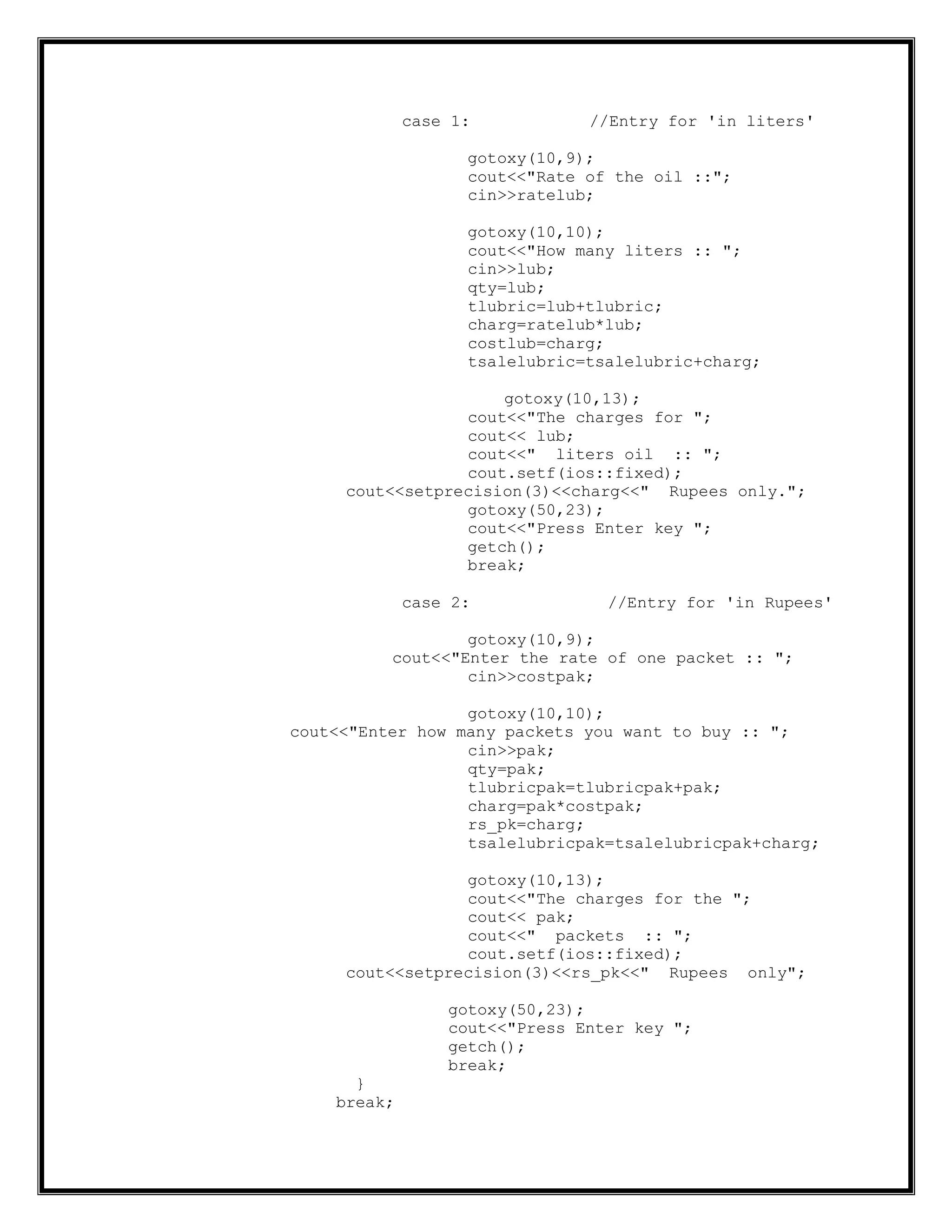 case 1: //Entry for 'in liters'
gotoxy(10,9);
cout<<"Rate of the oil ::";
cin>>ratelub;
gotoxy(10,10);
cout<<"How many liters :: ";
cin>>lub;
qty=lub;
tlubric=lub+tlubric;
charg=ratelub*lub;
costlub=charg;
tsalelubric=tsalelubric+charg;
gotoxy(10,13);
cout<<"The charges for ";
cout<< lub;
cout<<" liters oil :: ";
cout.setf(ios::fixed);
cout<<setprecision(3)<<charg<<" Rupees only.";
gotoxy(50,23);
cout<<"Press Enter key ";
getch();
break;
case 2: //Entry for 'in Rupees'
gotoxy(10,9);
cout<<"Enter the rate of one packet :: ";
cin>>costpak;
gotoxy(10,10);
cout<<"Enter how many packets you want to buy :: ";
cin>>pak;
qty=pak;
tlubricpak=tlubricpak+pak;
charg=pak*costpak;
rs_pk=charg;
tsalelubricpak=tsalelubricpak+charg;
gotoxy(10,13);
cout<<"The charges for the ";
cout<< pak;
cout<<" packets :: ";
cout.setf(ios::fixed);
cout<<setprecision(3)<<rs_pk<<" Rupees only";
gotoxy(50,23);
cout<<"Press Enter key ";
getch();
break;
}
break;
 