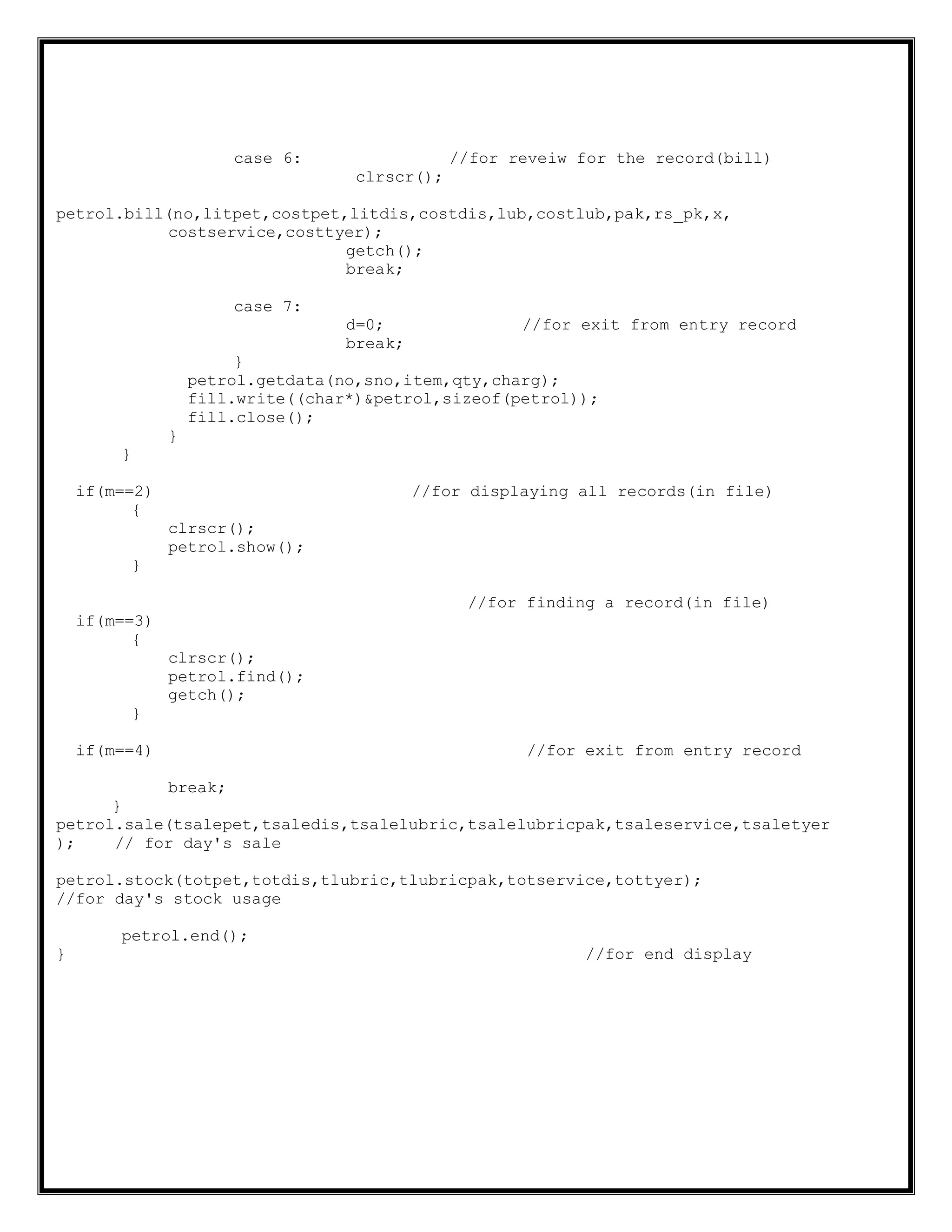 case 6: //for reveiw for the record(bill)
clrscr();
petrol.bill(no,litpet,costpet,litdis,costdis,lub,costlub,pak,rs_pk,x,
costservice,costtyer);
getch();
break;
case 7:
d=0; //for exit from entry record
break;
}
petrol.getdata(no,sno,item,qty,charg);
fill.write((char*)&petrol,sizeof(petrol));
fill.close();
}
}
if(m==2) //for displaying all records(in file)
{
clrscr();
petrol.show();
}
//for finding a record(in file)
if(m==3)
{
clrscr();
petrol.find();
getch();
}
if(m==4) //for exit from entry record
break;
}
petrol.sale(tsalepet,tsaledis,tsalelubric,tsalelubricpak,tsaleservice,tsaletyer
); // for day's sale
petrol.stock(totpet,totdis,tlubric,tlubricpak,totservice,tottyer);
//for day's stock usage
petrol.end();
} //for end display
 