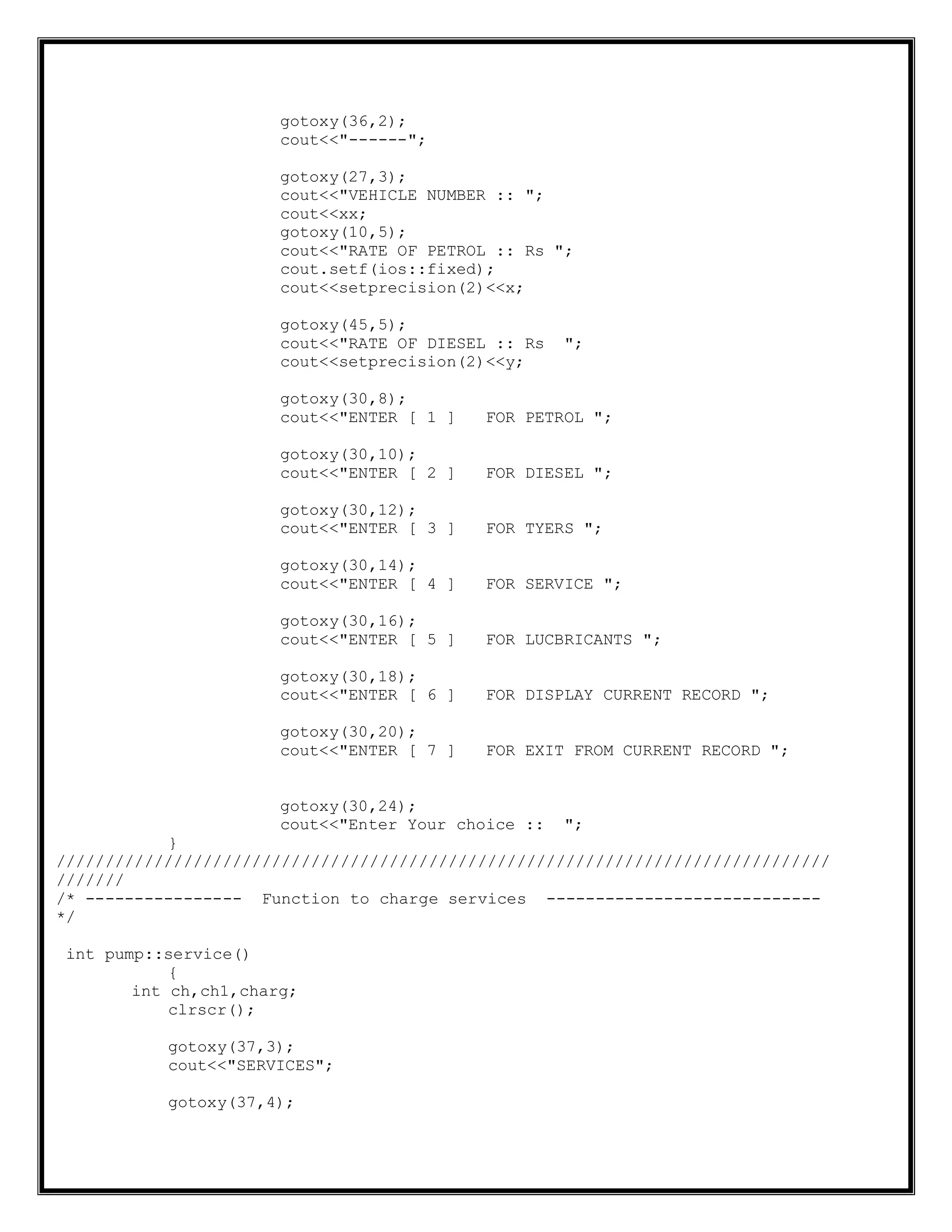 gotoxy(36,2);
cout<<"------";
gotoxy(27,3);
cout<<"VEHICLE NUMBER :: ";
cout<<xx;
gotoxy(10,5);
cout<<"RATE OF PETROL :: Rs ";
cout.setf(ios::fixed);
cout<<setprecision(2)<<x;
gotoxy(45,5);
cout<<"RATE OF DIESEL :: Rs ";
cout<<setprecision(2)<<y;
gotoxy(30,8);
cout<<"ENTER [ 1 ] FOR PETROL ";
gotoxy(30,10);
cout<<"ENTER [ 2 ] FOR DIESEL ";
gotoxy(30,12);
cout<<"ENTER [ 3 ] FOR TYERS ";
gotoxy(30,14);
cout<<"ENTER [ 4 ] FOR SERVICE ";
gotoxy(30,16);
cout<<"ENTER [ 5 ] FOR LUCBRICANTS ";
gotoxy(30,18);
cout<<"ENTER [ 6 ] FOR DISPLAY CURRENT RECORD ";
gotoxy(30,20);
cout<<"ENTER [ 7 ] FOR EXIT FROM CURRENT RECORD ";
gotoxy(30,24);
cout<<"Enter Your choice :: ";
}
///////////////////////////////////////////////////////////////////////////////
///////
/* ---------------- Function to charge services ----------------------------
*/
int pump::service()
{
int ch,ch1,charg;
clrscr();
gotoxy(37,3);
cout<<"SERVICES";
gotoxy(37,4);
 