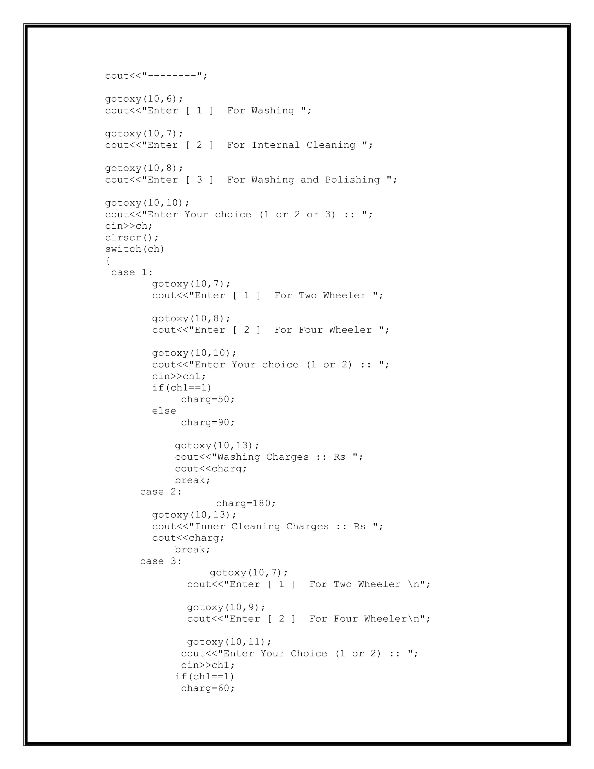 cout<<"--------";
gotoxy(10,6);
cout<<"Enter [ 1 ] For Washing ";
gotoxy(10,7);
cout<<"Enter [ 2 ] For Internal Cleaning ";
gotoxy(10,8);
cout<<"Enter [ 3 ] For Washing and Polishing ";
gotoxy(10,10);
cout<<"Enter Your choice (1 or 2 or 3) :: ";
cin>>ch;
clrscr();
switch(ch)
{
case 1:
gotoxy(10,7);
cout<<"Enter [ 1 ] For Two Wheeler ";
gotoxy(10,8);
cout<<"Enter [ 2 ] For Four Wheeler ";
gotoxy(10,10);
cout<<"Enter Your choice (1 or 2) :: ";
cin>>ch1;
if(ch1==1)
charg=50;
else
charg=90;
gotoxy(10,13);
cout<<"Washing Charges :: Rs ";
cout<<charg;
break;
case 2:
charg=180;
gotoxy(10,13);
cout<<"Inner Cleaning Charges :: Rs ";
cout<<charg;
break;
case 3:
gotoxy(10,7);
cout<<"Enter [ 1 ] For Two Wheeler n";
gotoxy(10,9);
cout<<"Enter [ 2 ] For Four Wheelern";
gotoxy(10,11);
cout<<"Enter Your Choice (1 or 2) :: ";
cin>>ch1;
if(ch1==1)
charg=60;
 