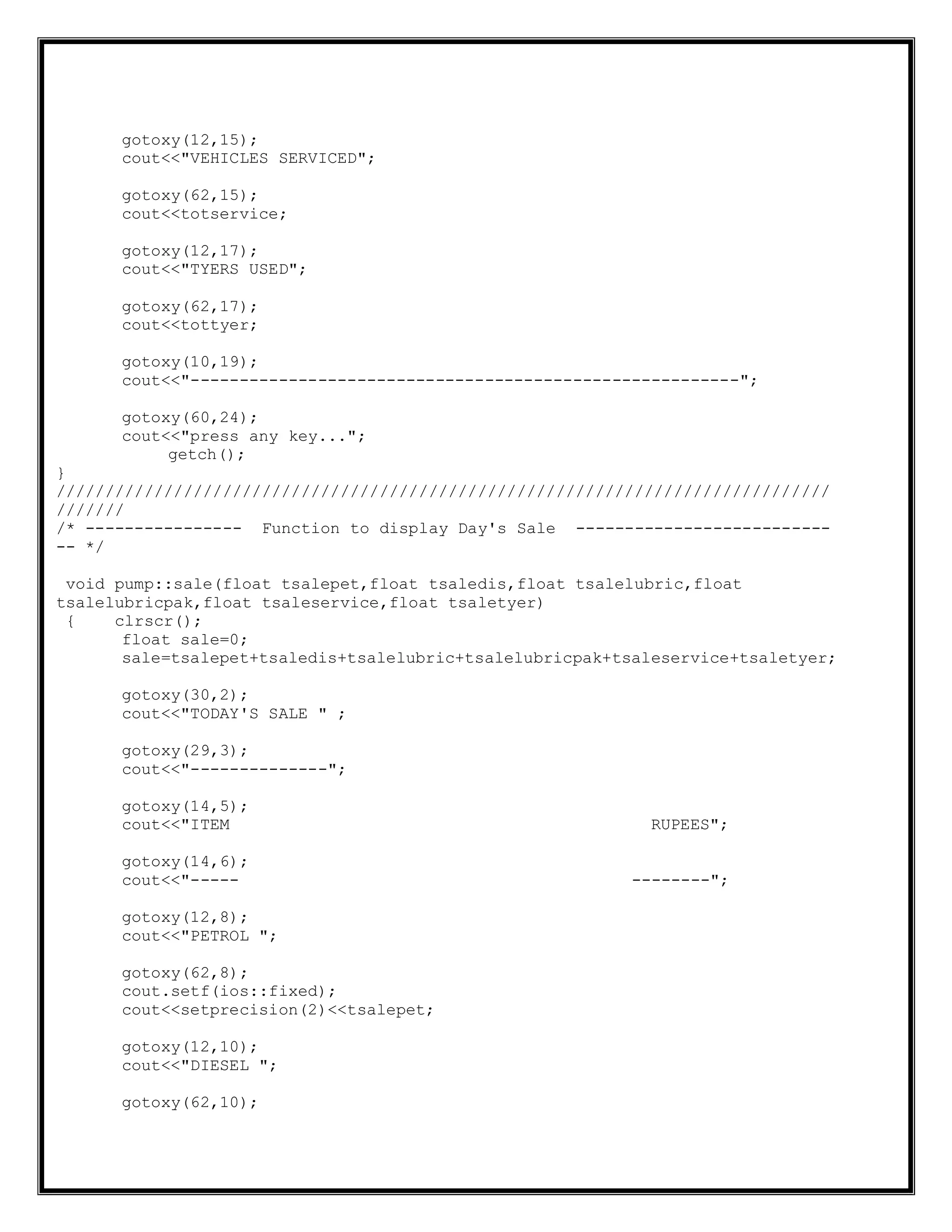 gotoxy(12,15);
cout<<"VEHICLES SERVICED";
gotoxy(62,15);
cout<<totservice;
gotoxy(12,17);
cout<<"TYERS USED";
gotoxy(62,17);
cout<<tottyer;
gotoxy(10,19);
cout<<"--------------------------------------------------------";
gotoxy(60,24);
cout<<"press any key...";
getch();
}
///////////////////////////////////////////////////////////////////////////////
///////
/* ---------------- Function to display Day's Sale --------------------------
-- */
void pump::sale(float tsalepet,float tsaledis,float tsalelubric,float
tsalelubricpak,float tsaleservice,float tsaletyer)
{ clrscr();
float sale=0;
sale=tsalepet+tsaledis+tsalelubric+tsalelubricpak+tsaleservice+tsaletyer;
gotoxy(30,2);
cout<<"TODAY'S SALE " ;
gotoxy(29,3);
cout<<"--------------";
gotoxy(14,5);
cout<<"ITEM RUPEES";
gotoxy(14,6);
cout<<"----- --------";
gotoxy(12,8);
cout<<"PETROL ";
gotoxy(62,8);
cout.setf(ios::fixed);
cout<<setprecision(2)<<tsalepet;
gotoxy(12,10);
cout<<"DIESEL ";
gotoxy(62,10);
 