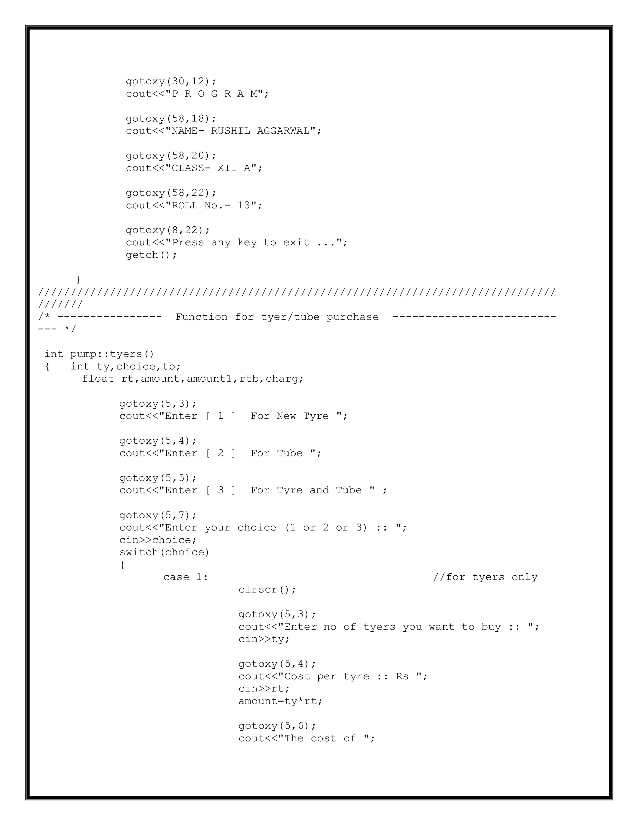 gotoxy(30,12);
cout<<"P R O G R A M";
gotoxy(58,18);
cout<<"NAME- RUSHIL AGGARWAL";
gotoxy(58,20);
cout<<"CLASS- XII A";
gotoxy(58,22);
cout<<"ROLL No.- 13";
gotoxy(8,22);
cout<<"Press any key to exit ...";
getch();
}
///////////////////////////////////////////////////////////////////////////////
///////
/* ---------------- Function for tyer/tube purchase -------------------------
--- */
int pump::tyers()
{ int ty,choice,tb;
float rt,amount,amount1,rtb,charg;
gotoxy(5,3);
cout<<"Enter [ 1 ] For New Tyre ";
gotoxy(5,4);
cout<<"Enter [ 2 ] For Tube ";
gotoxy(5,5);
cout<<"Enter [ 3 ] For Tyre and Tube " ;
gotoxy(5,7);
cout<<"Enter your choice (1 or 2 or 3) :: ";
cin>>choice;
switch(choice)
{
case 1: //for tyers only
clrscr();
gotoxy(5,3);
cout<<"Enter no of tyers you want to buy :: ";
cin>>ty;
gotoxy(5,4);
cout<<"Cost per tyre :: Rs ";
cin>>rt;
amount=ty*rt;
gotoxy(5,6);
cout<<"The cost of ";
 