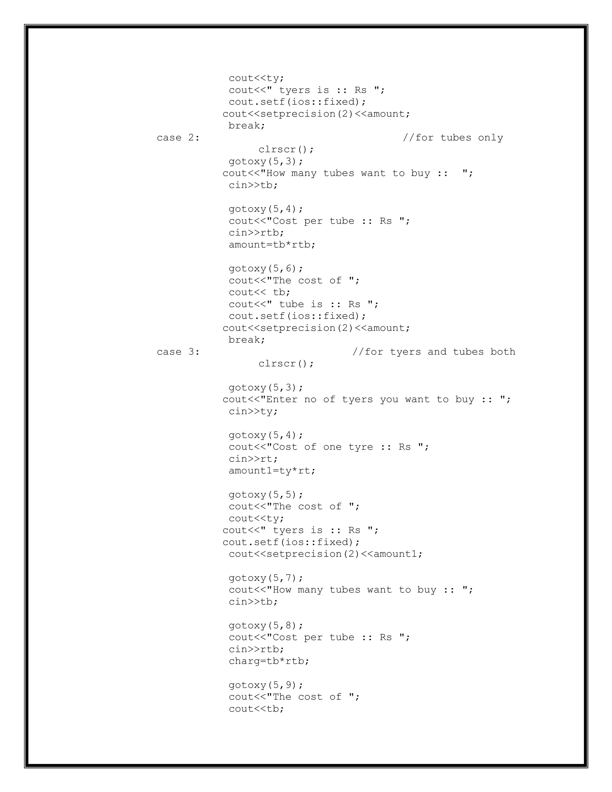 cout<<ty;
cout<<" tyers is :: Rs ";
cout.setf(ios::fixed);
cout<<setprecision(2)<<amount;
break;
case 2: //for tubes only
clrscr();
gotoxy(5,3);
cout<<"How many tubes want to buy :: ";
cin>>tb;
gotoxy(5,4);
cout<<"Cost per tube :: Rs ";
cin>>rtb;
amount=tb*rtb;
gotoxy(5,6);
cout<<"The cost of ";
cout<< tb;
cout<<" tube is :: Rs ";
cout.setf(ios::fixed);
cout<<setprecision(2)<<amount;
break;
case 3: //for tyers and tubes both
clrscr();
gotoxy(5,3);
cout<<"Enter no of tyers you want to buy :: ";
cin>>ty;
gotoxy(5,4);
cout<<"Cost of one tyre :: Rs ";
cin>>rt;
amount1=ty*rt;
gotoxy(5,5);
cout<<"The cost of ";
cout<<ty;
cout<<" tyers is :: Rs ";
cout.setf(ios::fixed);
cout<<setprecision(2)<<amount1;
gotoxy(5,7);
cout<<"How many tubes want to buy :: ";
cin>>tb;
gotoxy(5,8);
cout<<"Cost per tube :: Rs ";
cin>>rtb;
charg=tb*rtb;
gotoxy(5,9);
cout<<"The cost of ";
cout<<tb;
 