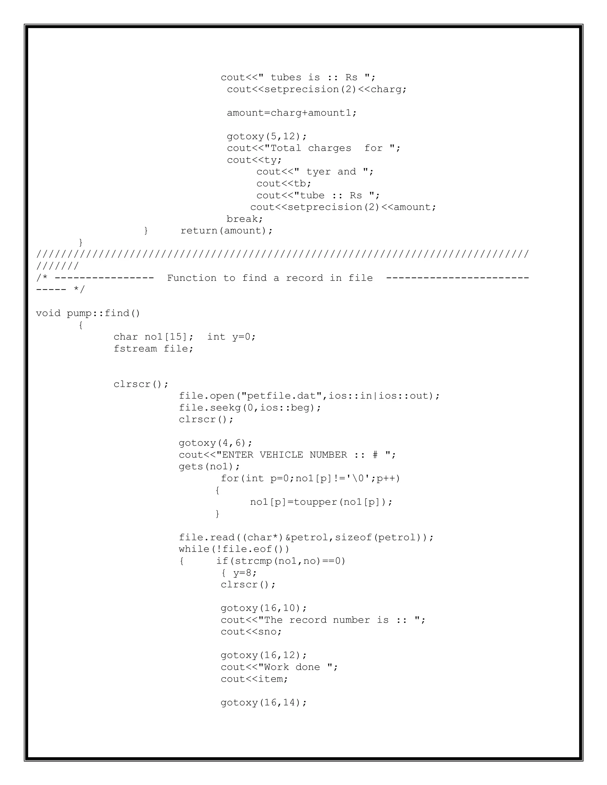 cout<<" tubes is :: Rs ";
cout<<setprecision(2)<<charg;
amount=charg+amount1;
gotoxy(5,12);
cout<<"Total charges for ";
cout<<ty;
cout<<" tyer and ";
cout<<tb;
cout<<"tube :: Rs ";
cout<<setprecision(2)<<amount;
break;
} return(amount);
}
///////////////////////////////////////////////////////////////////////////////
///////
/* ---------------- Function to find a record in file -----------------------
----- */
void pump::find()
{
char no1[15]; int y=0;
fstream file;
clrscr();
file.open("petfile.dat",ios::in|ios::out);
file.seekg(0,ios::beg);
clrscr();
gotoxy(4,6);
cout<<"ENTER VEHICLE NUMBER :: # ";
gets(no1);
for(int p=0;no1[p]!='0';p++)
{
no1[p]=toupper(no1[p]);
}
file.read((char*)&petrol,sizeof(petrol));
while(!file.eof())
{ if(strcmp(no1,no)==0)
{ y=8;
clrscr();
gotoxy(16,10);
cout<<"The record number is :: ";
cout<<sno;
gotoxy(16,12);
cout<<"Work done ";
cout<<item;
gotoxy(16,14);
 