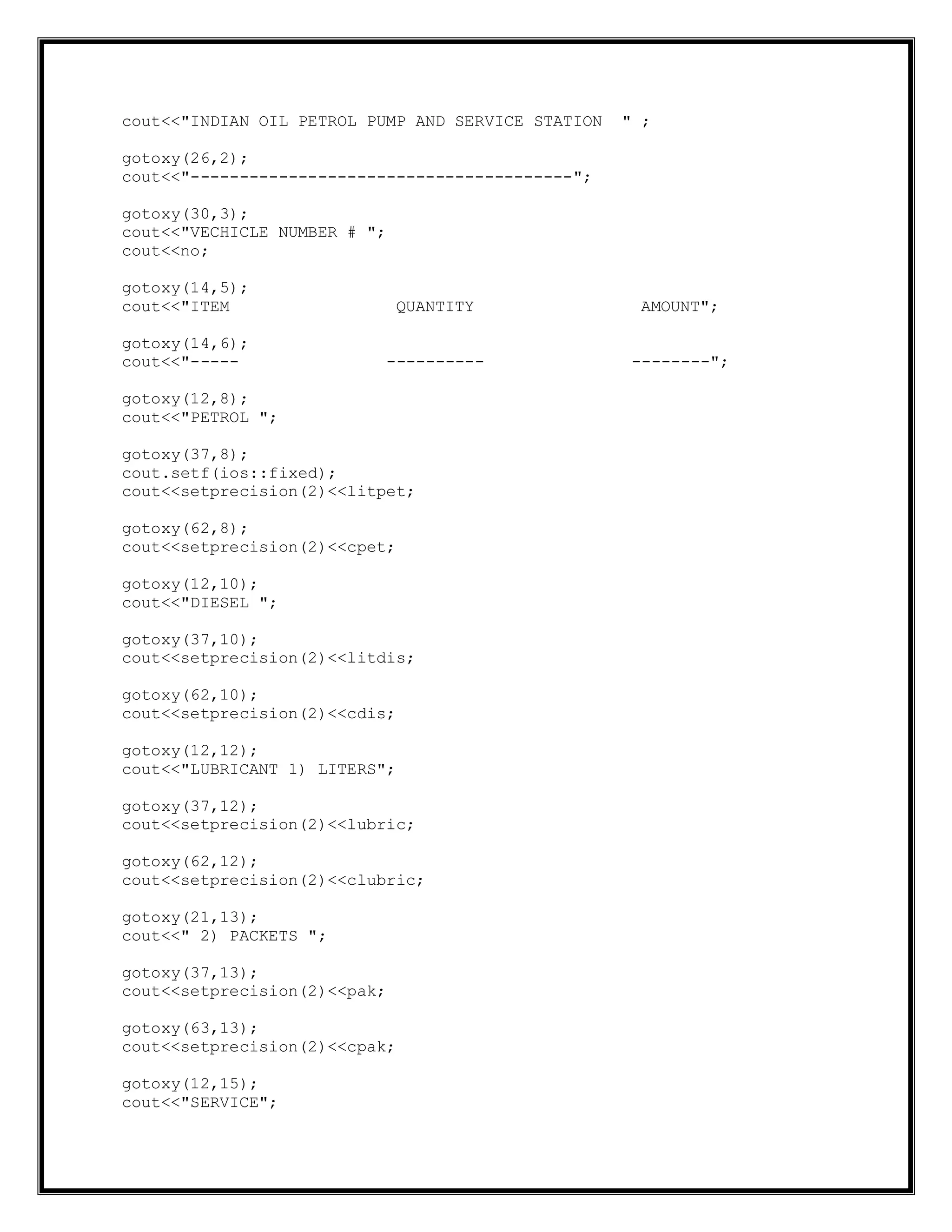 cout<<"INDIAN OIL PETROL PUMP AND SERVICE STATION " ;
gotoxy(26,2);
cout<<"---------------------------------------";
gotoxy(30,3);
cout<<"VECHICLE NUMBER # ";
cout<<no;
gotoxy(14,5);
cout<<"ITEM QUANTITY AMOUNT";
gotoxy(14,6);
cout<<"----- ---------- --------";
gotoxy(12,8);
cout<<"PETROL ";
gotoxy(37,8);
cout.setf(ios::fixed);
cout<<setprecision(2)<<litpet;
gotoxy(62,8);
cout<<setprecision(2)<<cpet;
gotoxy(12,10);
cout<<"DIESEL ";
gotoxy(37,10);
cout<<setprecision(2)<<litdis;
gotoxy(62,10);
cout<<setprecision(2)<<cdis;
gotoxy(12,12);
cout<<"LUBRICANT 1) LITERS";
gotoxy(37,12);
cout<<setprecision(2)<<lubric;
gotoxy(62,12);
cout<<setprecision(2)<<clubric;
gotoxy(21,13);
cout<<" 2) PACKETS ";
gotoxy(37,13);
cout<<setprecision(2)<<pak;
gotoxy(63,13);
cout<<setprecision(2)<<cpak;
gotoxy(12,15);
cout<<"SERVICE";
 