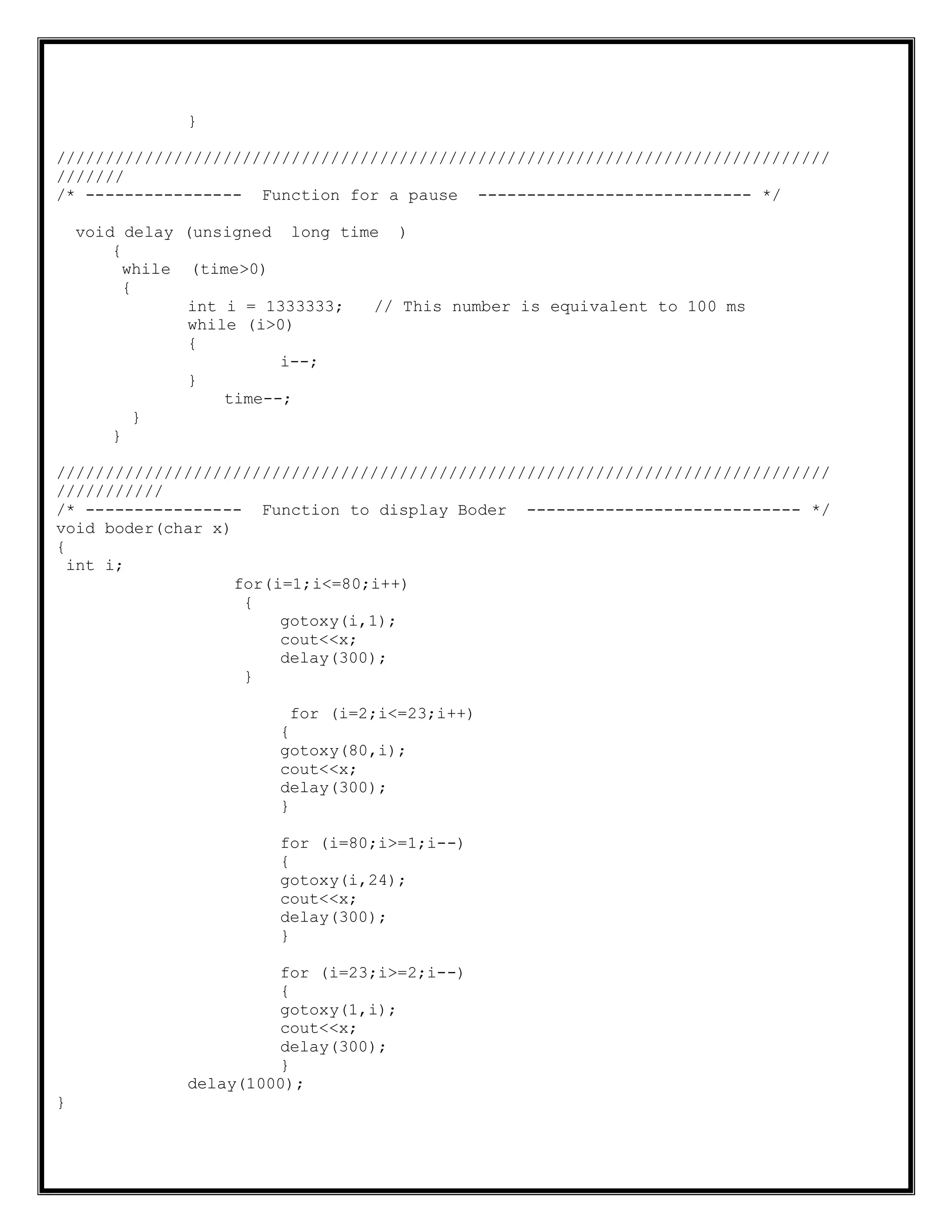 }
///////////////////////////////////////////////////////////////////////////////
///////
/* ---------------- Function for a pause ---------------------------- */
void delay (unsigned long time )
{
while (time>0)
{
int i = 1333333; // This number is equivalent to 100 ms
while (i>0)
{
i--;
}
time--;
}
}
///////////////////////////////////////////////////////////////////////////////
///////////
/* ---------------- Function to display Boder ---------------------------- */
void boder(char x)
{
int i;
for(i=1;i<=80;i++)
{
gotoxy(i,1);
cout<<x;
delay(300);
}
for (i=2;i<=23;i++)
{
gotoxy(80,i);
cout<<x;
delay(300);
}
for (i=80;i>=1;i--)
{
gotoxy(i,24);
cout<<x;
delay(300);
}
for (i=23;i>=2;i--)
{
gotoxy(1,i);
cout<<x;
delay(300);
}
delay(1000);
}
 