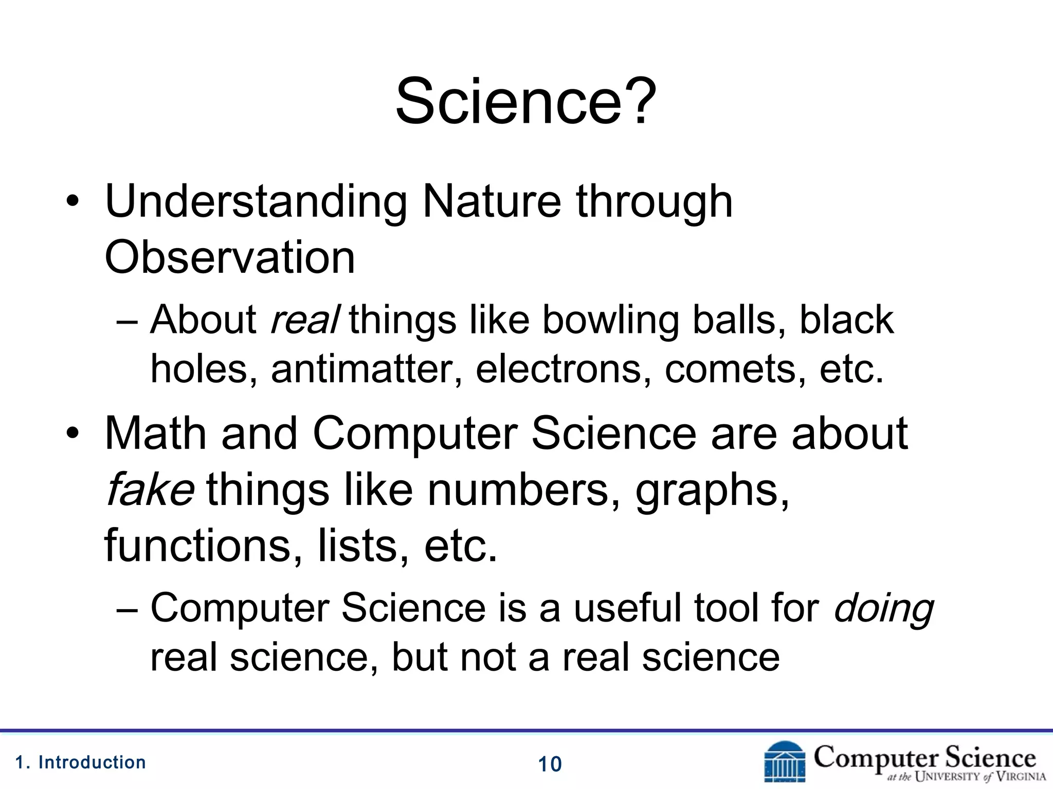 101. Introduction
Science?
• Understanding Nature through
Observation
– About real things like bowling balls, black
holes, antimatter, electrons, comets, etc.
• Math and Computer Science are about
fake things like numbers, graphs,
functions, lists, etc.
– Computer Science is a useful tool for doing
real science, but not a real science
 