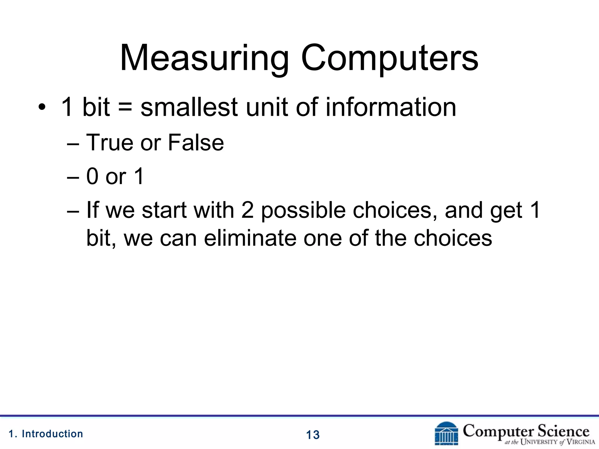 131. Introduction
Measuring Computers
• 1 bit = smallest unit of information
– True or False
– 0 or 1
– If we start with 2 possible choices, and get 1
bit, we can eliminate one of the choices
 
