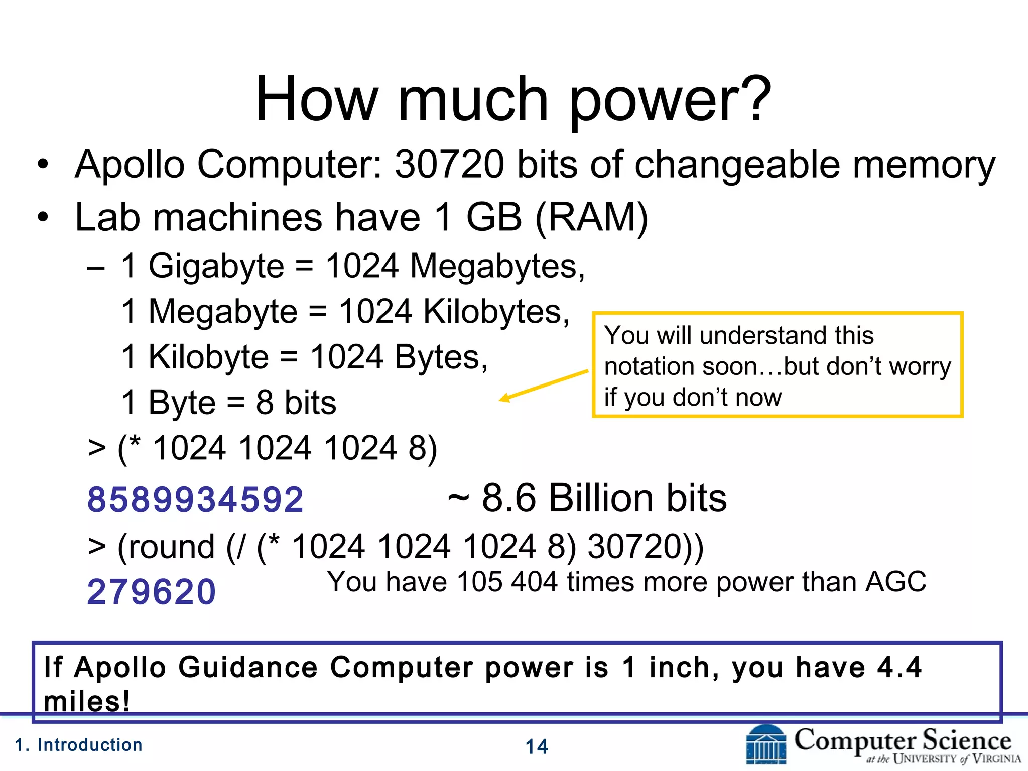 141. Introduction
How much power?
• Apollo Computer: 30720 bits of changeable memory
• Lab machines have 1 GB (RAM)
– 1 Gigabyte = 1024 Megabytes,
1 Megabyte = 1024 Kilobytes,
1 Kilobyte = 1024 Bytes,
1 Byte = 8 bits
> (* 1024 1024 1024 8)
8589934592 ~ 8.6 Billion bits
> (round (/ (* 1024 1024 1024 8) 30720))
279620
If Apollo Guidance Computer power is 1 inch, you have 4.4
miles!
You have 105 404 times more power than AGC
You will understand this
notation soon…but don’t worry
if you don’t now
 