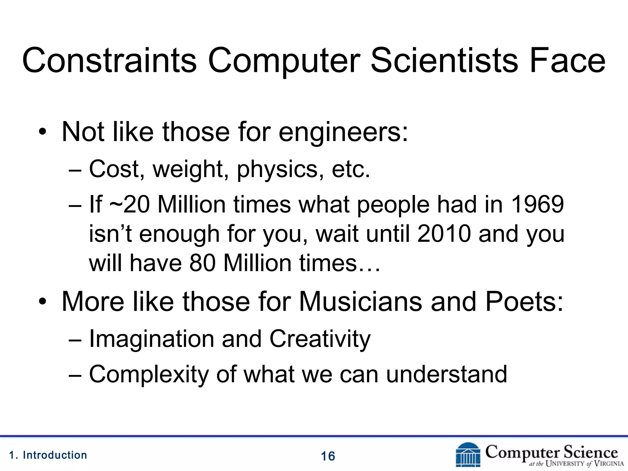 161. Introduction
Constraints Computer Scientists Face
• Not like those for engineers:
– Cost, weight, physics, etc.
– If ~20 Million times what people had in 1969
isn’t enough for you, wait until 2010 and you
will have 80 Million times…
• More like those for Musicians and Poets:
– Imagination and Creativity
– Complexity of what we can understand
 