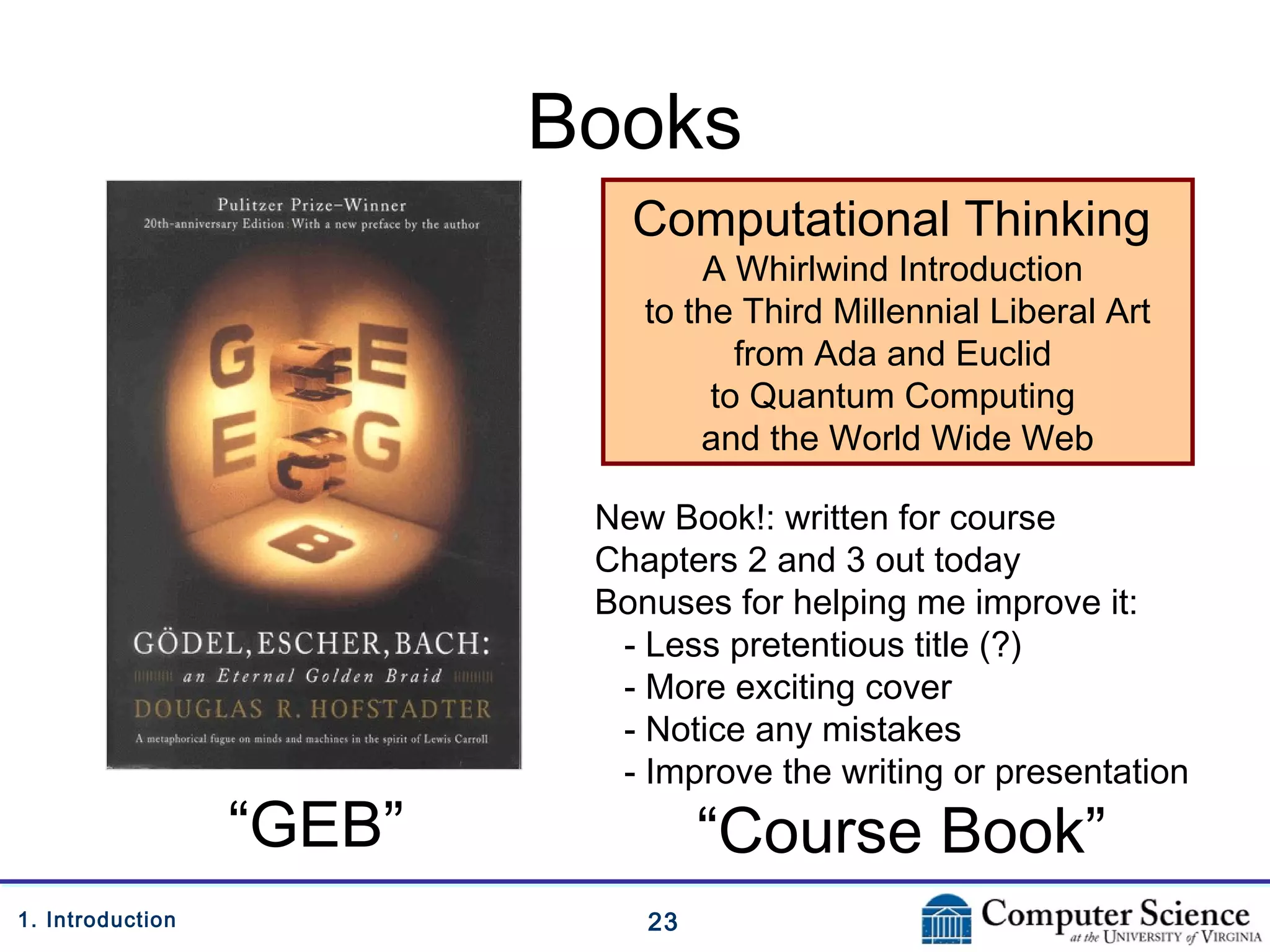 231. Introduction
Books
Computational Thinking
A Whirlwind Introduction
to the Third Millennial Liberal Art
from Ada and Euclid
to Quantum Computing
and the World Wide Web
“GEB”
New Book!: written for course
Chapters 2 and 3 out today
Bonuses for helping me improve it:
- Less pretentious title (?)
- More exciting cover
- Notice any mistakes
- Improve the writing or presentation
“Course Book”
 