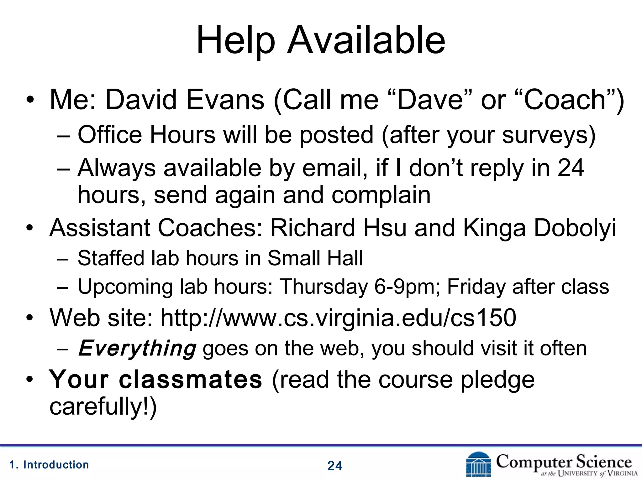 241. Introduction
Help Available
• Me: David Evans (Call me “Dave” or “Coach”)
– Office Hours will be posted (after your surveys)
– Always available by email, if I don’t reply in 24
hours, send again and complain
• Assistant Coaches: Richard Hsu and Kinga Dobolyi
– Staffed lab hours in Small Hall
– Upcoming lab hours: Thursday 6-9pm; Friday after class
• Web site: http://www.cs.virginia.edu/cs150
– Everything goes on the web, you should visit it often
• Your classmates (read the course pledge
carefully!)
 