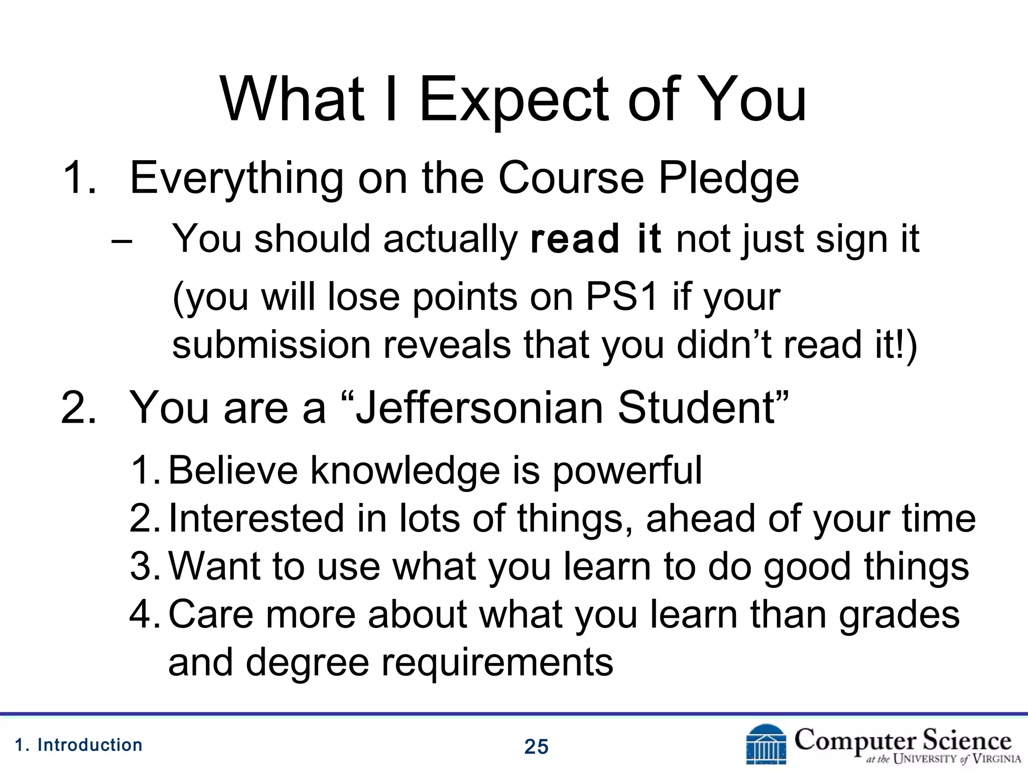 251. Introduction
What I Expect of You
1. Everything on the Course Pledge
– You should actually read it not just sign it
(you will lose points on PS1 if your
submission reveals that you didn’t read it!)
2. You are a “Jeffersonian Student”
1.Believe knowledge is powerful
2.Interested in lots of things, ahead of your time
3.Want to use what you learn to do good things
4.Care more about what you learn than grades
and degree requirements
 