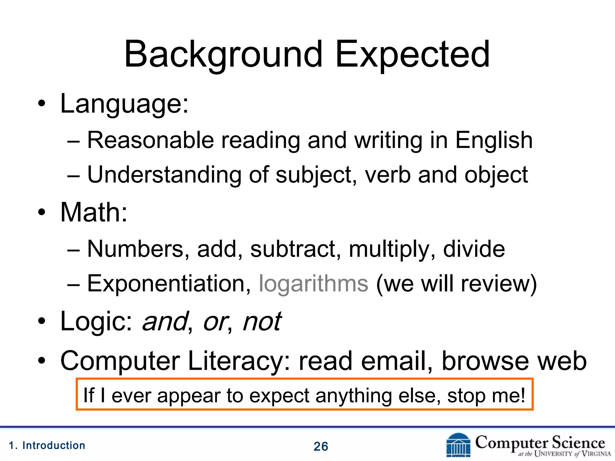 261. Introduction
Background Expected
• Language:
– Reasonable reading and writing in English
– Understanding of subject, verb and object
• Math:
– Numbers, add, subtract, multiply, divide
– Exponentiation, logarithms (we will review)
• Logic: and, or, not
• Computer Literacy: read email, browse web
If I ever appear to expect anything else, stop me!
 