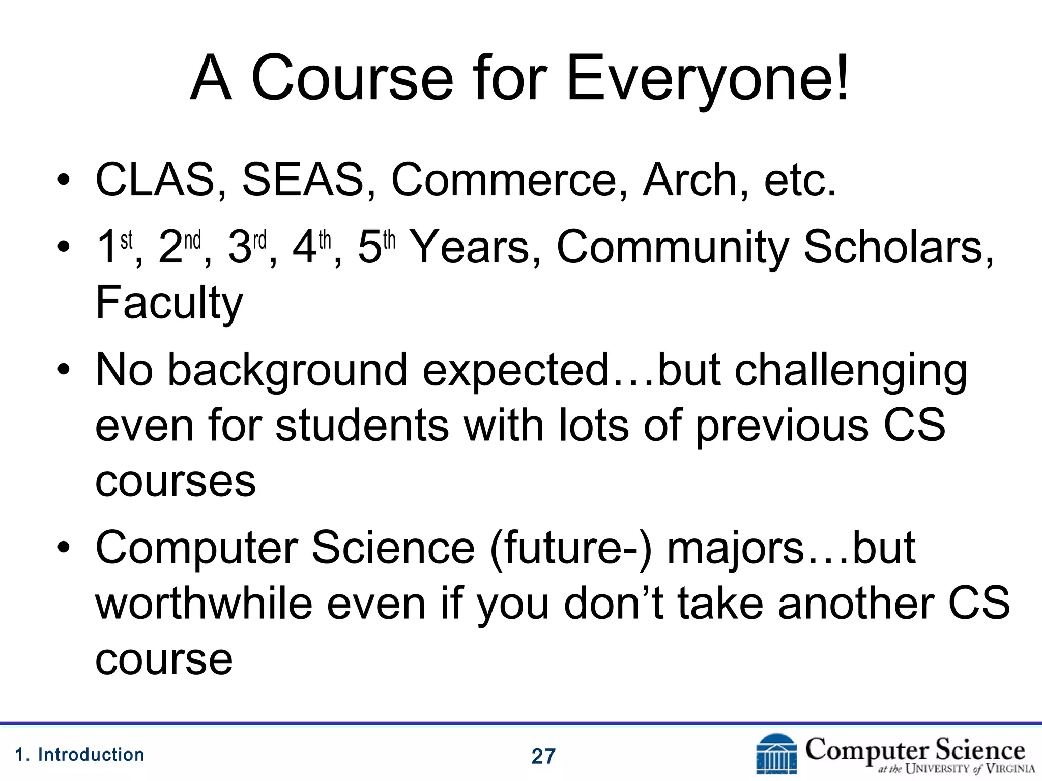 271. Introduction
A Course for Everyone!
• CLAS, SEAS, Commerce, Arch, etc.
• 1st
, 2nd
, 3rd
, 4th
, 5th
Years, Community Scholars,
Faculty
• No background expected…but challenging
even for students with lots of previous CS
courses
• Computer Science (future-) majors…but
worthwhile even if you don’t take another CS
course
 