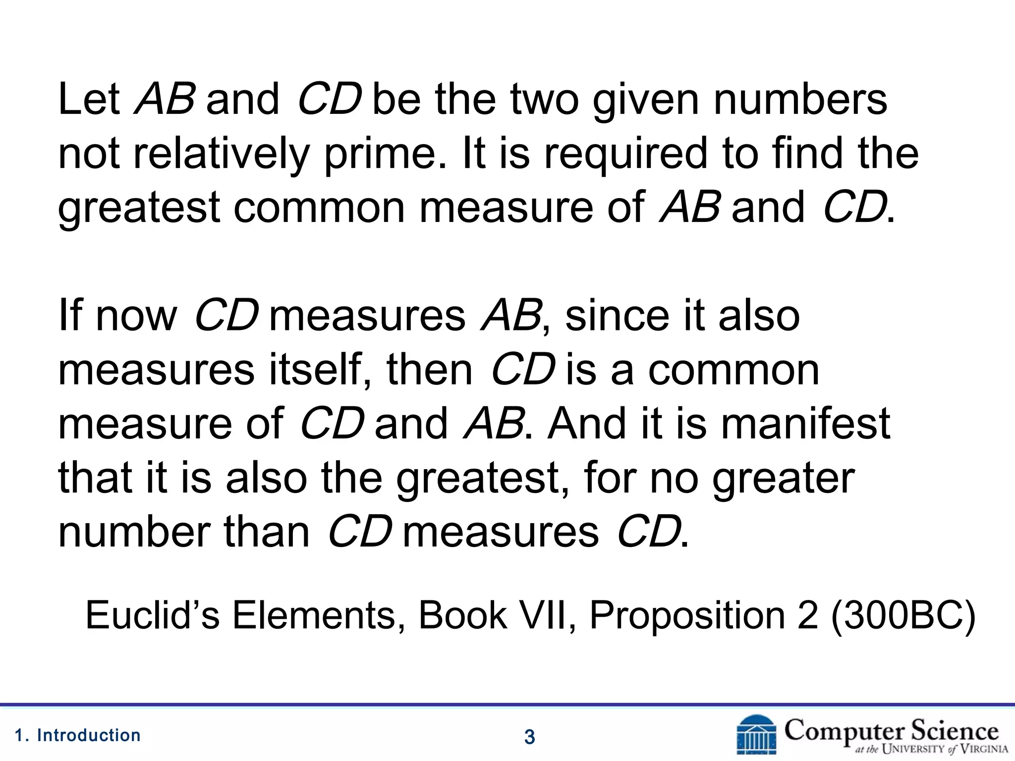 31. Introduction
Let AB and CD be the two given numbers
not relatively prime. It is required to find the
greatest common measure of AB and CD.
If now CD measures AB, since it also
measures itself, then CD is a common
measure of CD and AB. And it is manifest
that it is also the greatest, for no greater
number than CD measures CD.
Euclid’s Elements, Book VII, Proposition 2 (300BC)
 